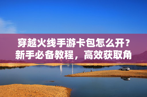 穿越火线手游卡包怎么开?新手必备教程,高效获取角色与皮肤奖励 穿越火线手游卡包怎么开?新手必备教程,高效获取角色与皮肤奖励
