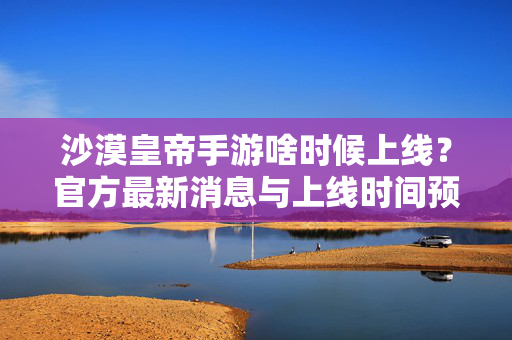 沙漠皇帝手游啥时候上线?官方最新消息与上线时间预测 沙漠皇帝手游啥时候上线?官方最新消息与上线时间预测