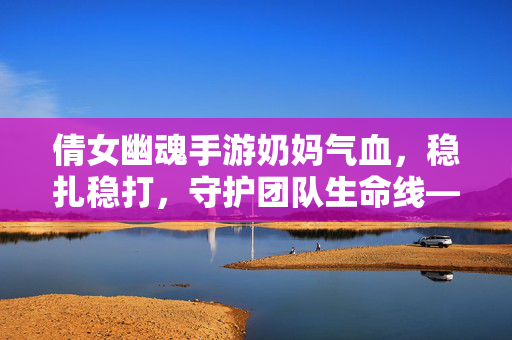 倩女幽魂手游奶妈气血，稳扎稳打，守护团队生命线——解析气血在奶妈角色中的核心价值