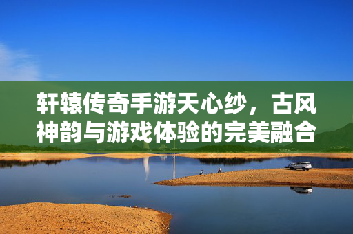 轩辕传奇手游天心纱,古风神韵与游戏体验的完美融合——探寻指尖上的传奇之美 轩辕传奇手游天心纱,古风神韵与游戏体验的完美融合——探寻指尖上的传奇之美