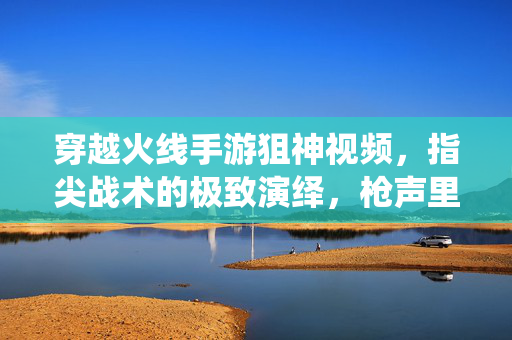 穿越火线手游狙神视频,指尖战术的极致演绎,枪声里的荣耀与激情 穿越火线手游狙神视频,指尖战术的极致演绎,枪声里的荣耀与激情
