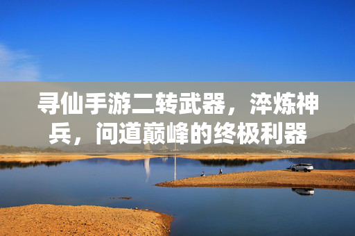 寻仙手游二转武器,淬炼神兵,问道巅峰的终极利器 寻仙手游二转武器,淬炼神兵,问道巅峰的终极利器