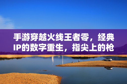 手游穿越火线王者零,经典IP的数字重生,指尖上的枪战传奇 手游穿越火线王者零,经典IP的数字重生,指尖上的枪战传奇