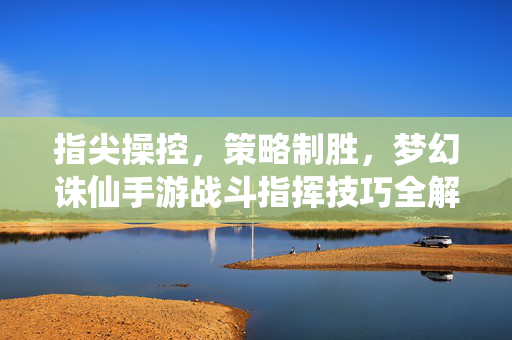 指尖操控,策略制胜,梦幻诛仙手游战斗指挥技巧全解析 指尖操控,策略制胜,梦幻诛仙手游战斗指挥技巧全解析