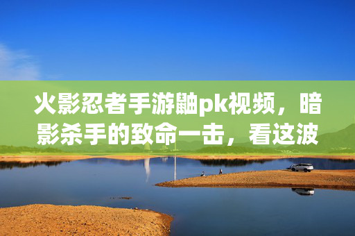 火影忍者手游鼬pk视频,暗影杀手的致命一击,看这波操作如何横扫对手! 火影忍者手游鼬pk视频,暗影杀手的致命一击,看这波操作如何横扫对手!