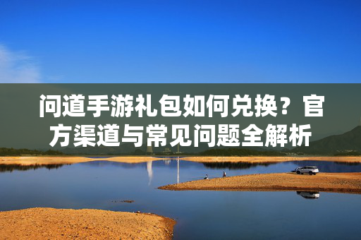 问道手游礼包如何兑换？官方渠道与常见问题全解析