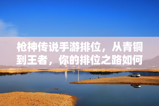 枪神传说手游排位,从青铜到王者,你的排位之路如何高效进阶? 枪神传说手游排位,从青铜到王者,你的排位之路如何高效进阶?