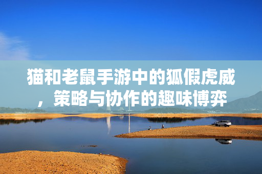 猫和老鼠手游中的狐假虎威,策略与协作的趣味博弈 猫和老鼠手游中的狐假虎威,策略与协作的趣味博弈