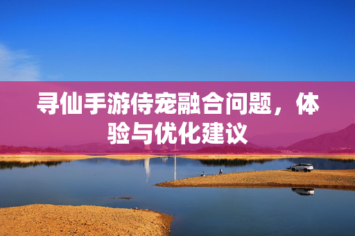 寻仙手游侍宠融合问题,体验与优化建议 寻仙手游侍宠融合问题,体验与优化建议