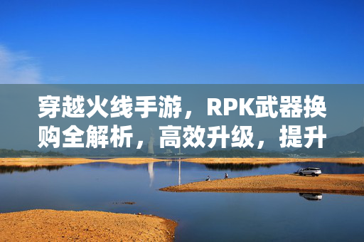 穿越火线手游,RPK武器换购全解析,高效升级,提升游戏战斗力 穿越火线手游,RPK武器换购全解析,高效升级,提升游戏战斗力