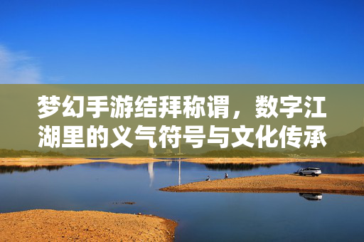 梦幻手游结拜称谓,数字江湖里的义气符号与文化传承 梦幻手游结拜称谓,数字江湖里的义气符号与文化传承