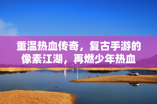 重温热血传奇,复古手游的像素江湖,再燃少年热血 重温热血传奇,复古手游的像素江湖,再燃少年热血