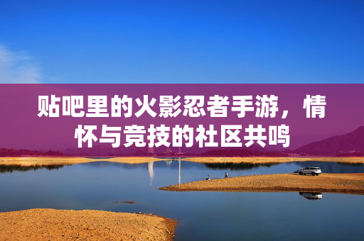 贴吧里的火影忍者手游,情怀与竞技的社区共鸣 贴吧里的火影忍者手游,情怀与竞技的社区共鸣