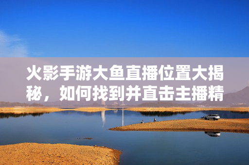 火影手游大鱼直播位置大揭秘,如何找到并直击主播精彩内容 火影手游大鱼直播位置大揭秘,如何找到并直击主播精彩内容