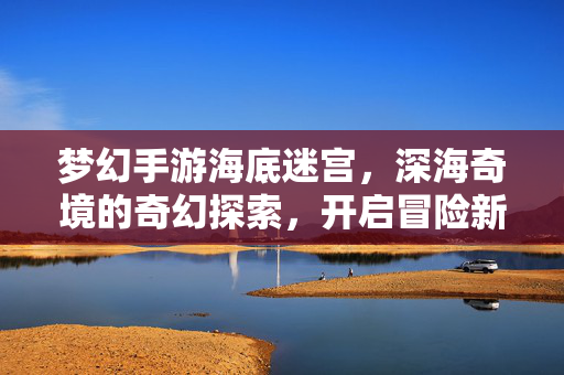 梦幻手游海底迷宫,深海奇境的奇幻探索,开启冒险新篇章 梦幻手游海底迷宫,深海奇境的奇幻探索,开启冒险新篇章
