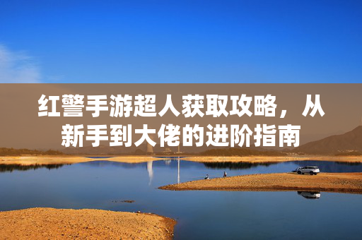 红警手游超人获取攻略,从新手到大佬的进阶指南 红警手游超人获取攻略,从新手到大佬的进阶指南