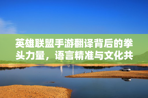 英雄联盟手游翻译背后的拳头力量,语言精准与文化共鸣的匠心之作 英雄联盟手游翻译背后的拳头力量,语言精准与文化共鸣的匠心之作