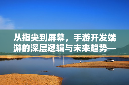 从指尖到屏幕,手游开发端游的深层逻辑与未来趋势——为什么说手游需要端游化布局? 从指尖到屏幕,手游开发端游的深层逻辑与未来趋势——为什么说手游需要端游化布局?