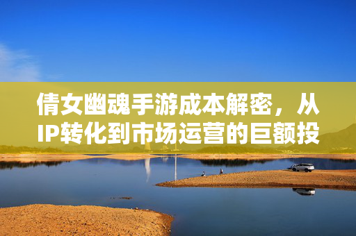 倩女幽魂手游成本解密,从IP转化到市场运营的巨额投入与价值回报 倩女幽魂手游成本解密,从IP转化到市场运营的巨额投入与价值回报