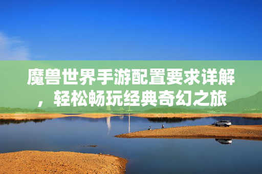 魔兽世界手游配置要求详解,轻松畅玩经典奇幻之旅 魔兽世界手游配置要求详解,轻松畅玩经典奇幻之旅