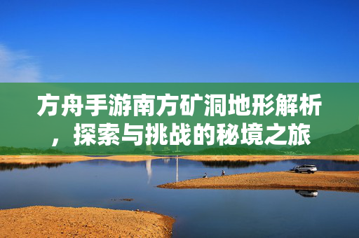 方舟手游南方矿洞地形解析,探索与挑战的秘境之旅 方舟手游南方矿洞地形解析,探索与挑战的秘境之旅
