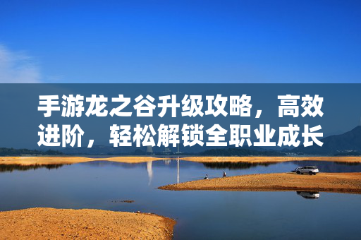 手游龙之谷升级攻略,高效进阶,轻松解锁全职业成长秘籍 手游龙之谷升级攻略,高效进阶,轻松解锁全职业成长秘籍