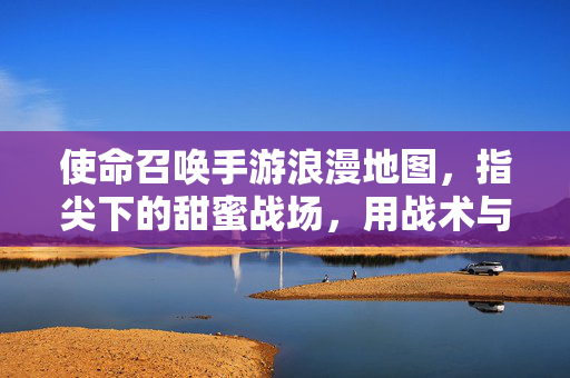 使命召唤手游浪漫地图,指尖下的甜蜜战场,用战术与温柔共赴爱意之约 使命召唤手游浪漫地图,指尖下的甜蜜战场,用战术与温柔共赴爱意之约