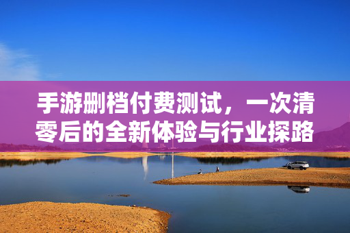 手游删档付费测试,一次清零后的全新体验与行业探路 手游删档付费测试,一次清零后的全新体验与行业探路