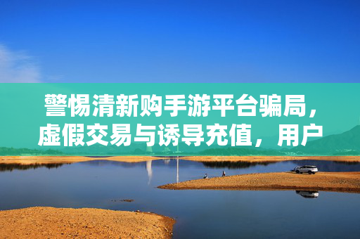 警惕清新购手游平台骗局,虚假交易与诱导充值,用户陷入资金陷阱 警惕清新购手游平台骗局,虚假交易与诱导充值,用户陷入资金陷阱