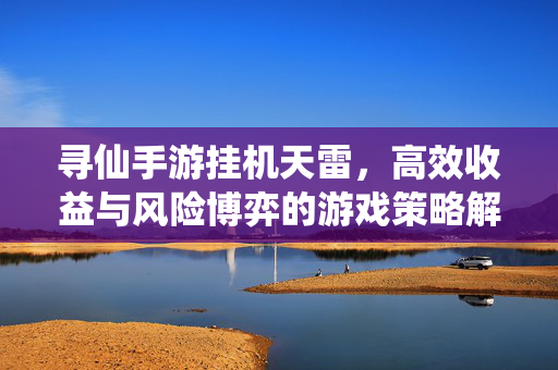 寻仙手游挂机天雷,高效收益与风险博弈的游戏策略解析 寻仙手游挂机天雷,高效收益与风险博弈的游戏策略解析