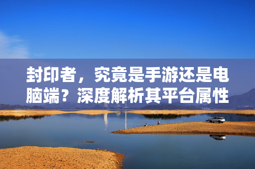 封印者,究竟是手游还是电脑端?深度解析其平台属性与玩法特点 封印者,究竟是手游还是电脑端?深度解析其平台属性与玩法特点