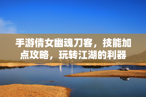 手游倩女幽魂刀客,技能加点攻略,玩转江湖的利器 手游倩女幽魂刀客,技能加点攻略,玩转江湖的利器