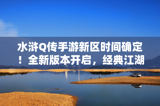 水浒Q传手游新区时间确定！全新版本开启，经典江湖等你回归