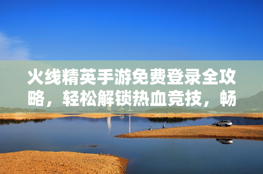 火线精英手游免费登录全攻略，轻松解锁热血竞技，畅享无限游戏福利