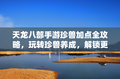 天龙八部手游珍兽加点全攻略，玩转珍兽养成，解锁更强战斗力！