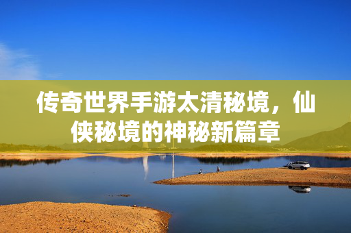 传奇世界手游太清秘境，仙侠秘境的神秘新篇章