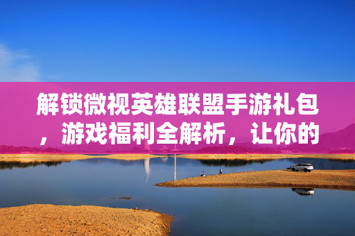 解锁微视英雄联盟手游礼包，游戏福利全解析，让你的游戏体验更畅快！
