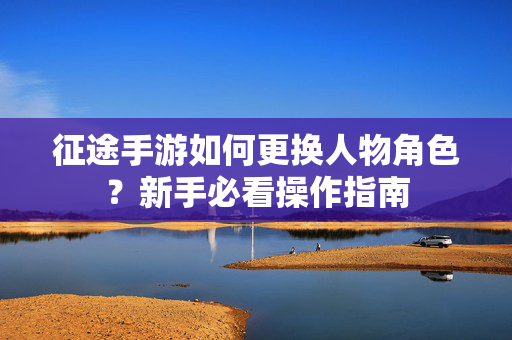 征途手游如何更换人物角色？新手必看操作指南