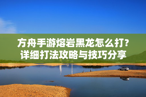 方舟手游熔岩黑龙怎么打？详细打法攻略与技巧分享