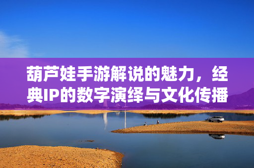 葫芦娃手游解说的魅力，经典IP的数字演绎与文化传播新篇章
