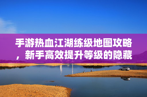 手游热血江湖练级地图攻略，新手高效提升等级的隐藏路线