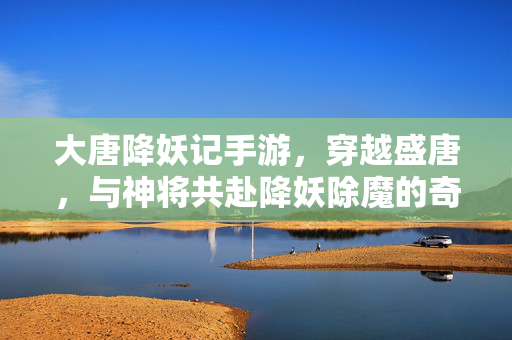 大唐降妖记手游，穿越盛唐，与神将共赴降妖除魔的奇幻征途