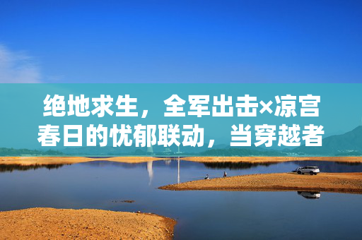 绝地求生,全军出击×凉宫春日的忧郁联动,当穿越者遇上生存挑战,现实与幻想的极限碰撞 绝地求生,全军出击×凉宫春日的忧郁联动,当穿越者遇上生存挑战,现实与幻想的极限碰撞
