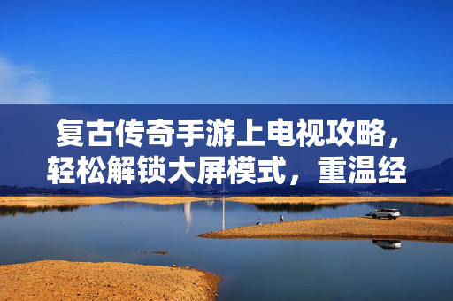 复古传奇手游上电视攻略，轻松解锁大屏模式，重温经典热血