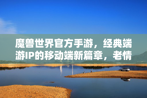 魔兽世界官方手游,经典端游IP的移动端新篇章,老情怀与新体验的完美融合 魔兽世界官方手游,经典端游IP的移动端新篇章,老情怀与新体验的完美融合
