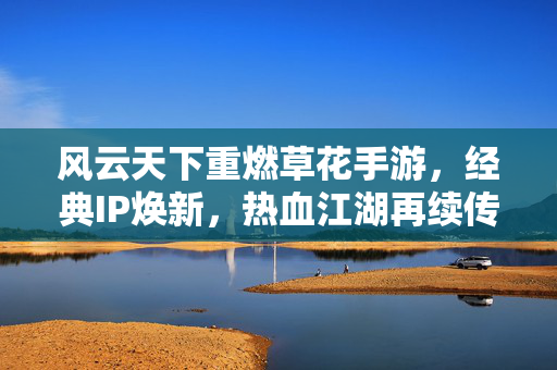 风云天下重燃草花手游,经典IP焕新,热血江湖再续传奇 风云天下重燃草花手游,经典IP焕新,热血江湖再续传奇