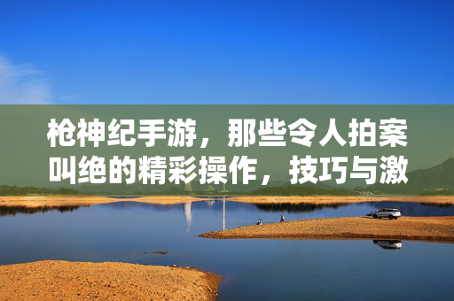 枪神纪手游，那些令人拍案叫绝的精彩操作，技巧与激情的完美融合