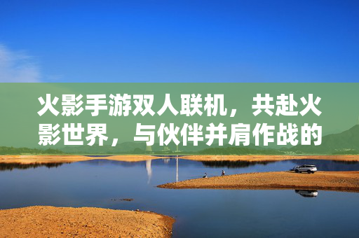 火影手游双人联机，共赴火影世界，与伙伴并肩作战的全新体验