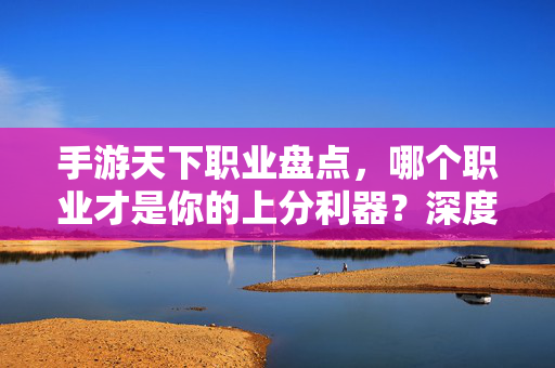 手游天下职业盘点，哪个职业才是你的上分利器？深度解析各职业优劣与搭配策略