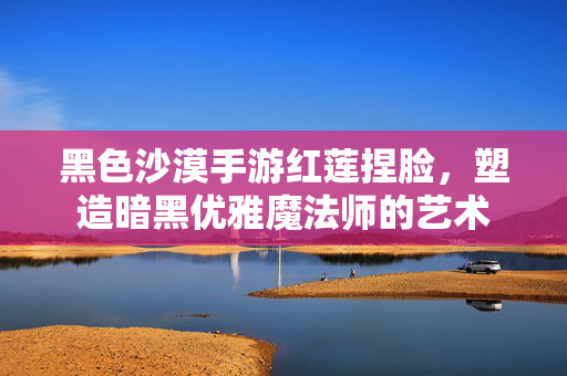 黑色沙漠手游红莲捏脸，塑造暗黑优雅魔法师的艺术